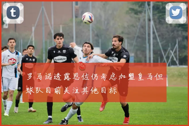 罗马诺透露恩佐仍考虑加盟皇马但球队目前关注其他目标